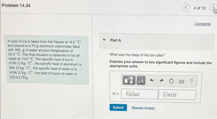 Problem 14 34 A Cube Of Ice Is Taken From The Freezer At 8 5 C And Placed In A 75 G Aluminum Calorimeter Filled With 3 1