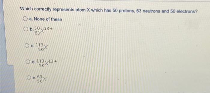 Which Correctly Represents Atom X Which Has 50 Protons 63 Neutrons And 50 Electrons O A None Of These O 6 50 13 634 1