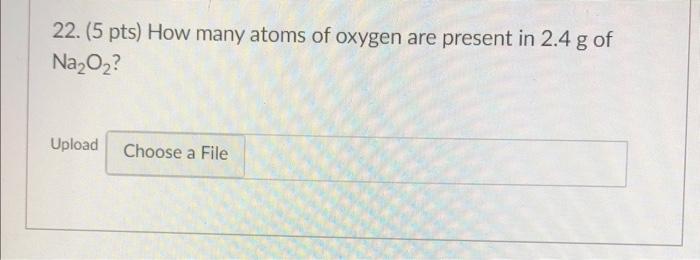 22 5 Pts How Many Atoms Of Oxygen Are Present In 2 4 G Of Na2o2 Upload Choose A File 1