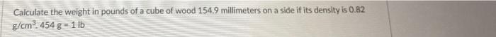 Calculate The Weight In Pounds Of A Cube Of Wood 154 9 Millimeters On A Side If Its Density Is 0 82 G Cm 454 G 1 Lb 1