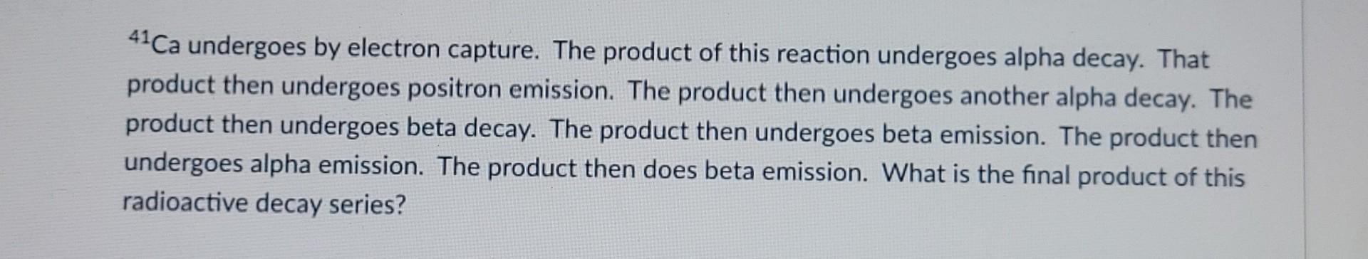 41ca Undergoes By Electron Capture The Product Of This Reaction Undergoes Alpha Decay That Product Then Undergoes Posi 1