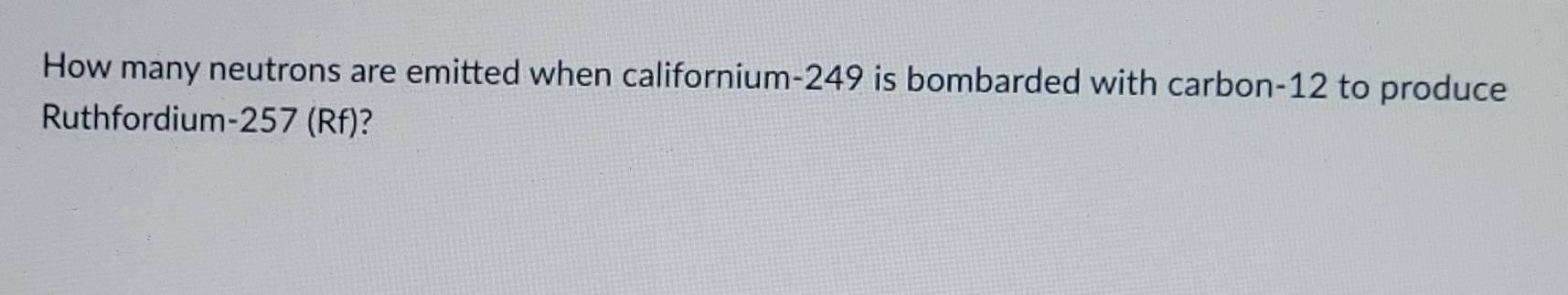 How Many Neutrons Are Emitted When Californium 249 Is Bombarded With Carbon 12 To Produce Ruthfordium 257 Rf 1