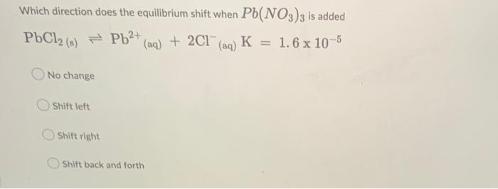 Which Direction Does The Equilibrium Shift When Pb No3 3 Is Added Pbcl2 S Pb Aq 2cl Aq K 1 6 X 10 5 No Change 1