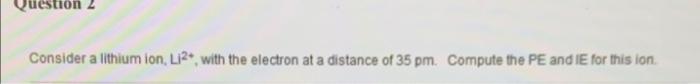 Question 2 Consider A Lithium Ion Li2 With The Electron At A Distance Of 35 Pm Compute The Pe And Ie For This Ion 1