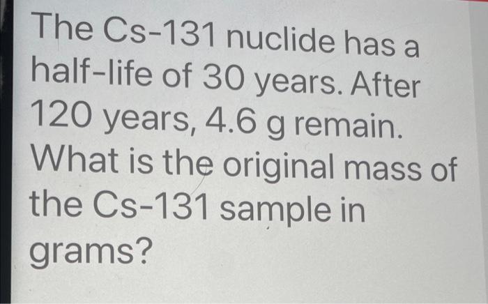 The Cs 131 Nuclide Has A Half Life Of 30 Years After 120 Years 4 6 G Remain What Is The Original Mass Of The Cs 131 S 1