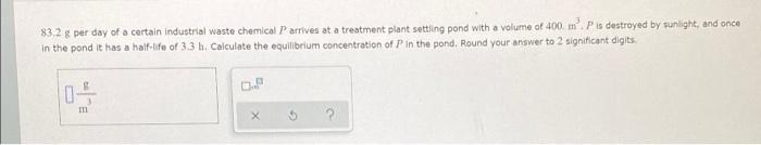 83 2 G Per Day Of A Certain Industrial Waste Chemical P Arrives At A Treatment Plant Settling Pond With A Volume Of 400 1