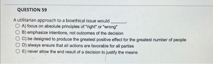 Question 59 A Utilitarian Approach To A Bioethical Issue Would A Focus On Absolute Principles Of Right Or Wrong B 1