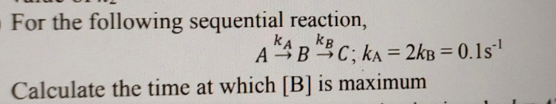 Kb For The Following Sequential Reaction Ka Kb A B C Ka 2kb 0 15 1 Calculate The Time At Which B Is Maximum 1