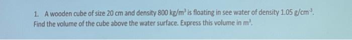 1 A Wooden Cube Of Size 20 Cm And Density 800 Kg M Is Floating In See Water Of Density 1 05 G Cm Find The Volume Of 1