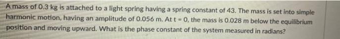 A Mass Of 0 3 Kg Is Attached To A Light Spring Having A Spring Constant Of 43 The Mass Is Set Into Simple Harmonic Moti 1