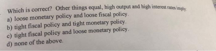 Which Is Correct Other Things Equal High Output And High Interest Rates Imply A Loose Monetary Policy And Loose Fisca 1