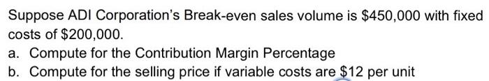 Suppose Adi Corporation S Break Even Sales Volume Is 450 000 With Fixed Costs Of 200 000 A Compute For The Contribut 1