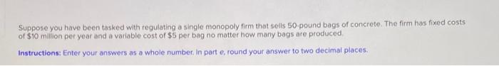 Suppose You Have Been Tasked With Regulating A Single Monopoly Firm That Sells 50 Pound Bags Of Concrete The Firm Has F 1