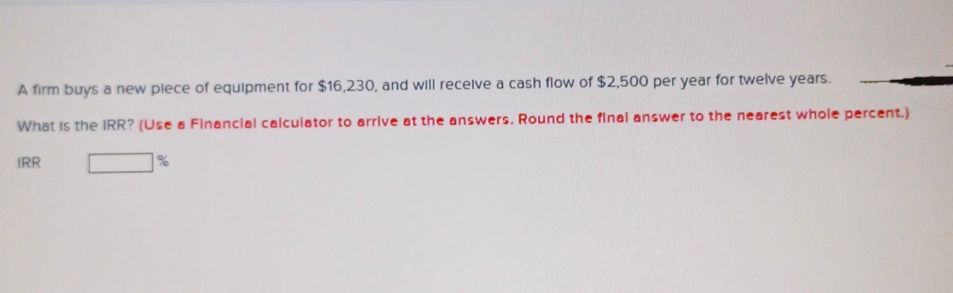 A Firm Buys A New Plece Of Equipment For 16 230 And Will Receive A Cash Flow Of 2 500 Per Year For Twelve Years What 1