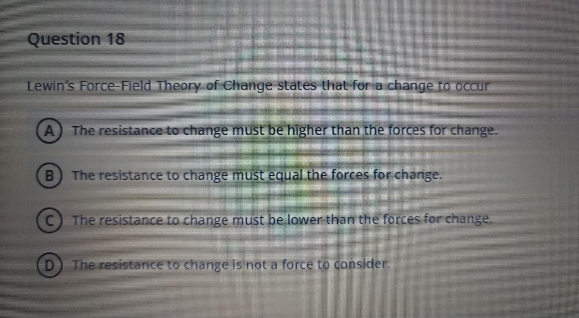 Question 18 Lewin S Force Field Theory Of Change States That For A Change To Occur A The Resistance To Change Must Be H 1