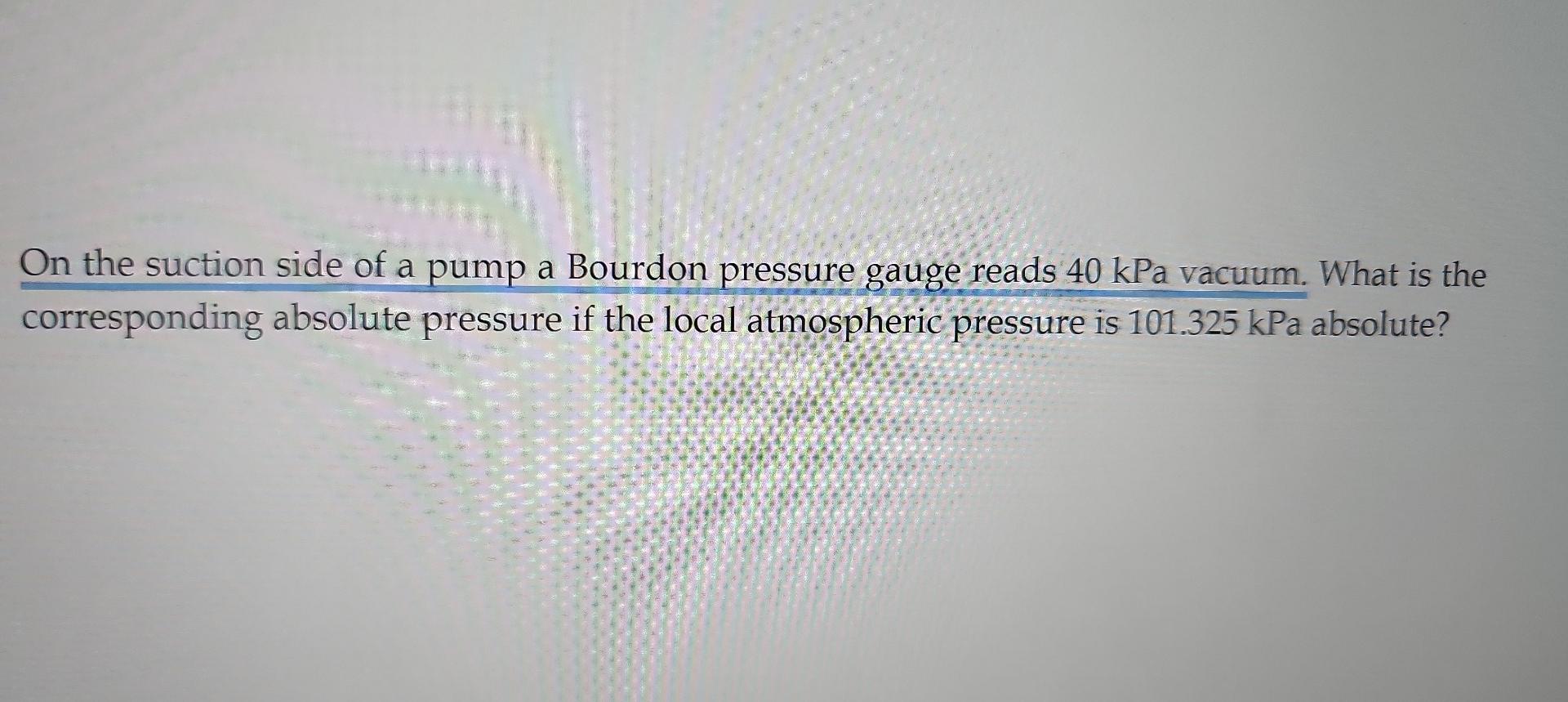 On The Suction Side Of A Pump A Bourdon Pressure Gauge Reads 40 Kpa Vacuum What Is The Corresponding Absolute Pressure 1