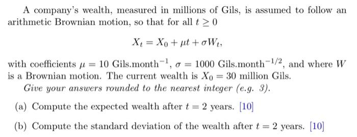 A Company S Wealth Measured In Millions Of Gils Is Assumed To Follow An Arithmetic Brownian Motion So That For All T 1