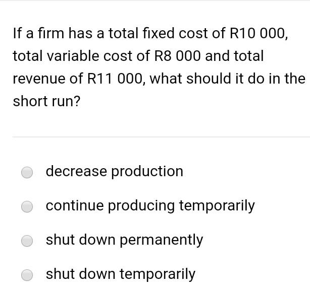 If A Firm Has A Total Fixed Cost Of R10 000 Total Variable Cost Of R8 000 And Total Revenue Of R11 000 What Should It 1