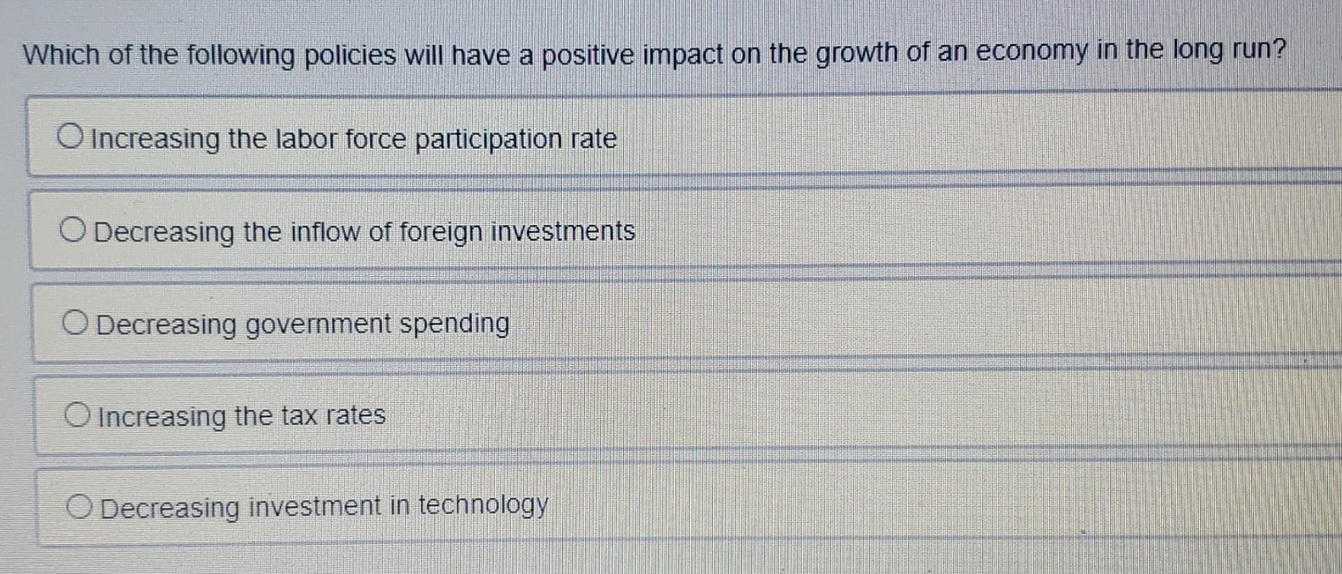 Which Of The Following Policies Will Have A Positive Impact On The Growth Of An Economy In The Long Run O Increasing Th 1