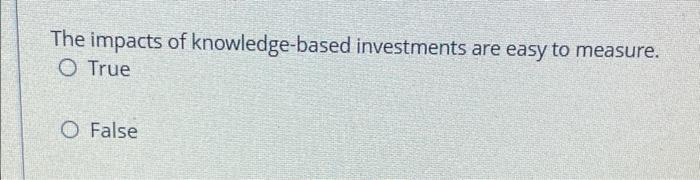 The Impacts Of Knowledge Based Investments Are Easy To Measure O True O False 1