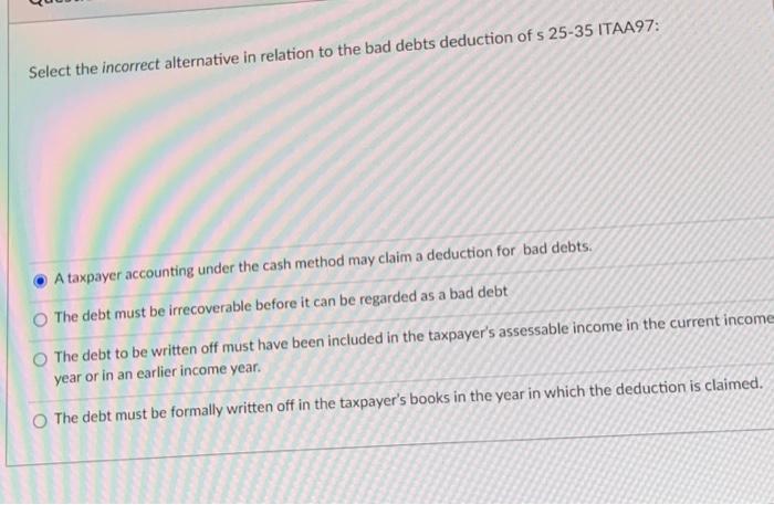 Select The Incorrect Alternative In Relation To The Bad Debts Deduction Of S 25 35 Itaa97 A Taxpayer Accounting Under T 1