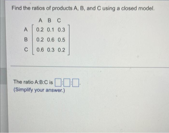 Find The Ratios Of Products A B And C Using A Closed Model Abc A 0 2 0 1 0 3 B 0 2 0 6 0 5 C 0 6 0 3 0 2 The Ratio A 1