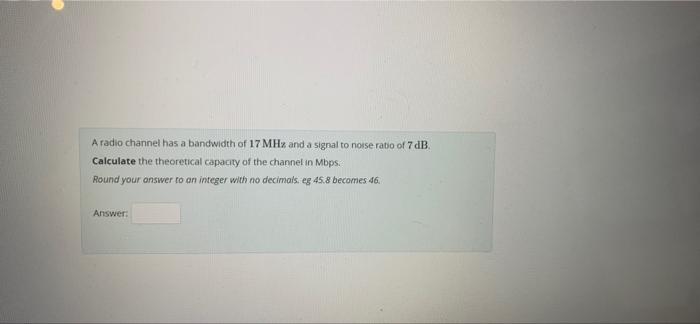 A Radio Channel Has A Bandwidth Of 17 Mhz And A Signal To Noise Ratio Of 7 Db Calculate The Theoretical Capacity Of The 1