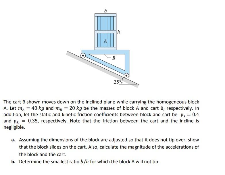B B H 25 The Cart B Shown Moves Down On The Inclined Plane While Carrying The Homogeneous Block A Let M 40 Kg And M 1