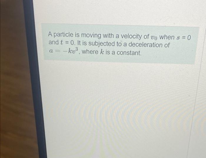 A Particle Is Moving With A Velocity Of Vo When S 0 And T 0 It Is Subjected To A Deceleration Of A Kv Where K Is 1