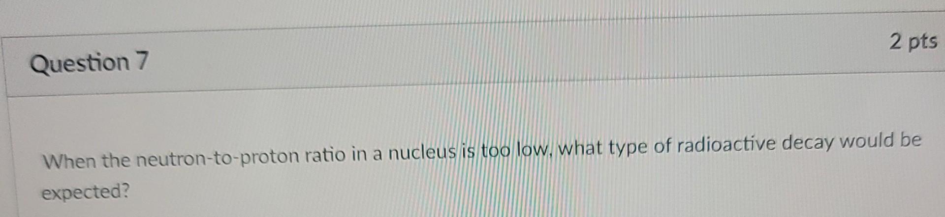 2 Pts Question 7 When The Neutron To Proton Ratio In A Nucleus Is Too Low What Type Of Radioactive Decay Would Be Expec 1