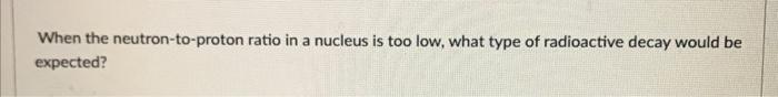 A When The Neutron To Proton Ratio In A Nucleus Is Too Low What Type Of Radioactive Decay Would Be Expected 1