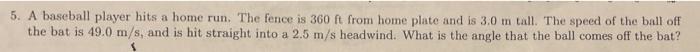 5 A Baseball Player Hits A Home Run The Fence Is 360 Ft From Home Plate And Is 3 0 M Tall The Speed Of The Ball Off T 1