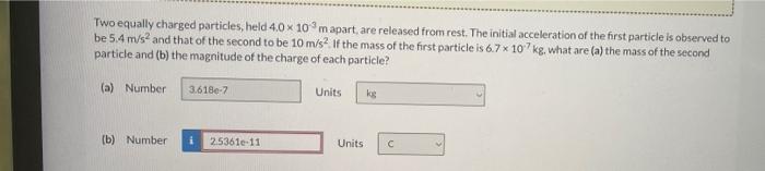 Two Equally Charged Particles Held 4 0 X 103 M Apart Are Released From Rest The Initial Acceleration Of The First Par 1