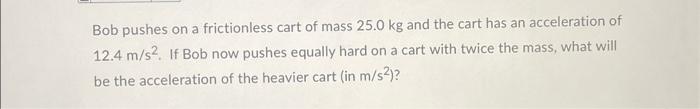 Bob Pushes On A Frictionless Cart Of Mass 25 0 Kg And The Cart Has An Acceleration Of 12 4 M S If Bob Now Pushes Equal 1