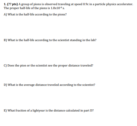 1 77 Pts A Group Of Pions Is Observed Traveling At Speed 0 9c In A Particle Physics Accelerator The Proper Half Life 1