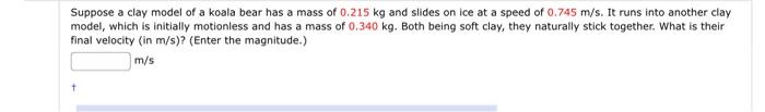 Suppose A Clay Model Of A Koala Bear Has A Mass Of 0 215 Kg And Slides On Ice At A Speed Of 0 745 M S It Runs Into Anot 1