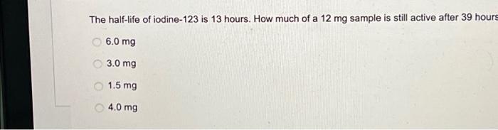 The Half Life Of Iodine 123 Is 13 Hours How Much Of A 12 Mg Sample Is Still Active After 39 Hours 6 0 Mg 3 0 Mg 1 5 Mg 1