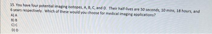 15 You Have Four Potential Imaging Isotopes A B C And D Their Half Lives Are 50 Seconds 10 Mins 18 Hours And 6 1