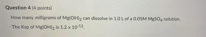 Question 4 4 Points How Many Milligrams Of Mg Oh 2 Can Dissolve In 1 0 L Of A 0 05m Mgso4 Solution The Ksp Of Mg Oh 2 2