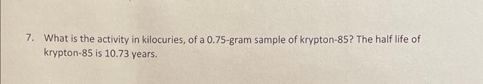 7 What Is The Activity In Kilocuries Of A 0 75 Gram Sample Of Krypton 85 The Half Life Of Krypton 85 Is 10 73 Years 1