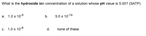 What Is The Hydroxide Ion Concentration Of A Solution Whose Ph Value Is 5 00 Satp A 1 0 X 10 5 B 5 0 X 10 14 C 1 0 1