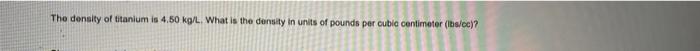 The Density Of Titanium Is 4 50 Kg L What Is The Density In Units Of Pounds Per Cubic Centimeter Lbs Cc 1