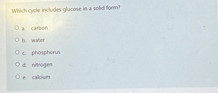 Which Cycle Includes Glucose In A Solid Form O A Carbon O B Water O C Phosphorus O D Nitrogen O E Calcium What Ca 1