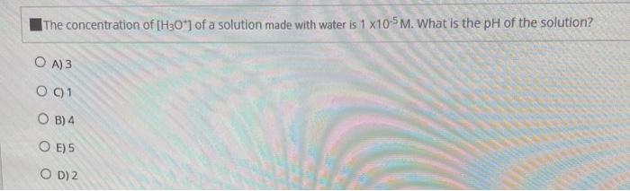 The Concentration Of H3o Of A Solution Made With Water Is 1 X10 5m What Is The Ph Of The Solution O A 3 O C 1 Ob 1