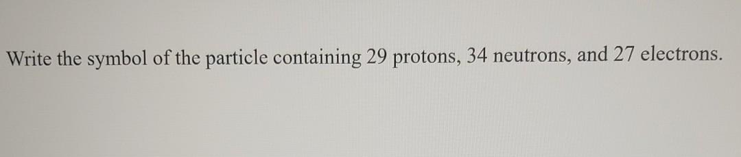 Write The Symbol Of The Particle Containing 29 Protons 34 Neutrons And 27 Electrons 1