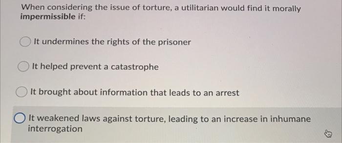 When Considering The Issue Of Torture A Utilitarian Would Find It Morally Impermissible If It Undermines The Rights Of 1