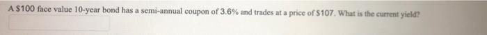 A 100 Face Value 10 Year Bond Has A Semi Annual Coupon Of 3 6 And Trades At A Price Of 107 What Is The Current Yield 1