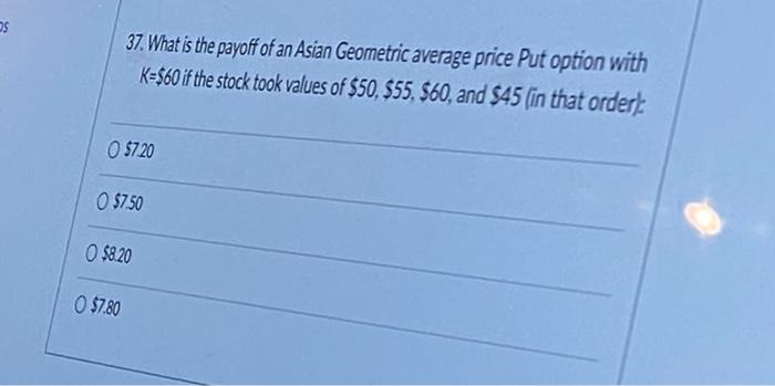 Os 37 What Is The Payoff Of An Asian Geometric Average Price Put Option With K 60 If The Stock Took Values Of 50 55 1