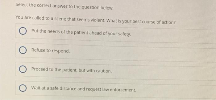 Select The Correct Answer To The Question Below You Are Called To A Scene That Seems Violent What Is Your Best Course 1