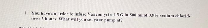 1 You Have An Order To Infuse Vancomycin 1 5 G In 500 Ml Of 0 9 Sodium Chloride Over 2 Hours What Will You Set Your P 1